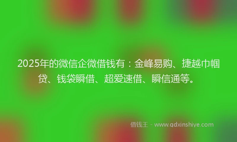 2025年的微信企微借钱有：金峰易购、捷越巾帼贷、钱袋瞬借、超爱速借、瞬信通等。