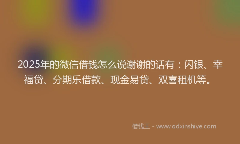 2025年的微信借钱怎么说谢谢的话有：闪银、幸福贷、分期乐借款、现金易贷、双喜租机等。