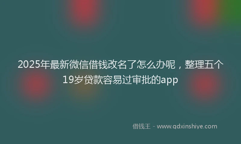 2025年最新微信借钱改名了怎么办呢，整理五个19岁贷款容易过审批的app