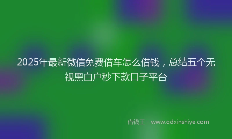 2025年最新微信免费借车怎么借钱，总结五个无视黑白户秒下款口子平台