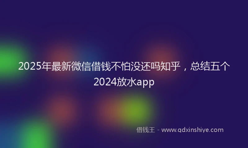 2025年最新微信借钱不怕没还吗知乎，总结五个2024放水app