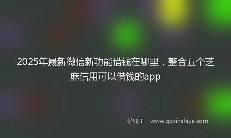 2025年最新微信新功能借钱在哪里，整合五个芝麻信用可以借钱的app