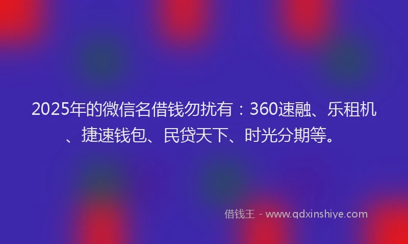 2025年的微信名借钱勿扰有：360速融、乐租机、捷速钱包、民贷天下、时光分期等。