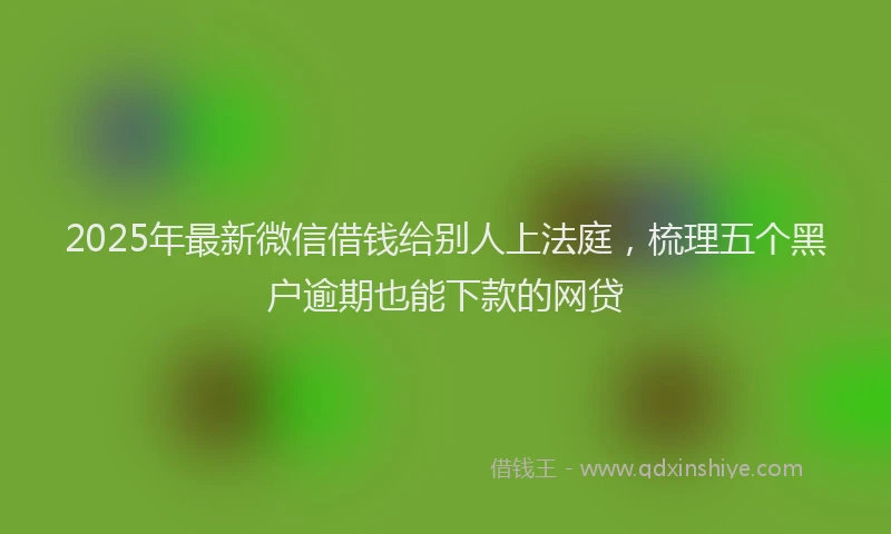2025年最新微信借钱给别人上法庭，梳理五个黑户逾期也能下款的网贷