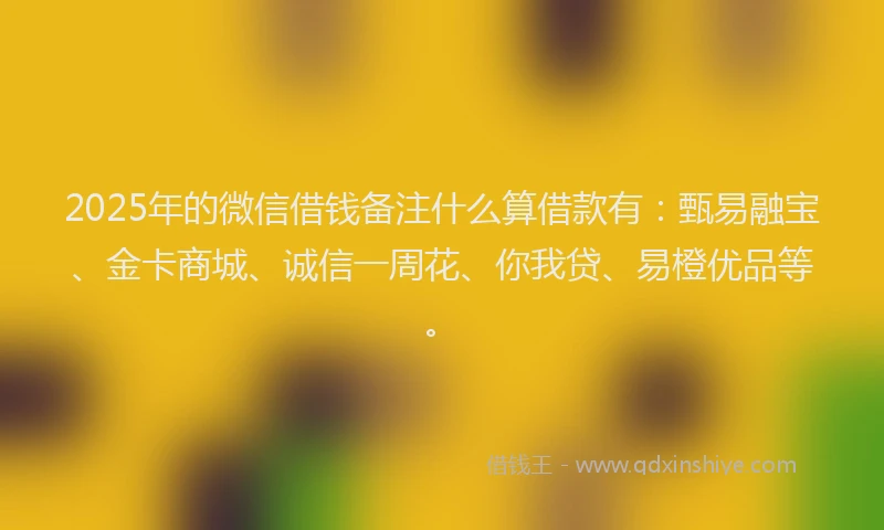 2025年的微信借钱备注什么算借款有：甄易融宝、金卡商城、诚信一周花、你我贷、易橙优品等。
