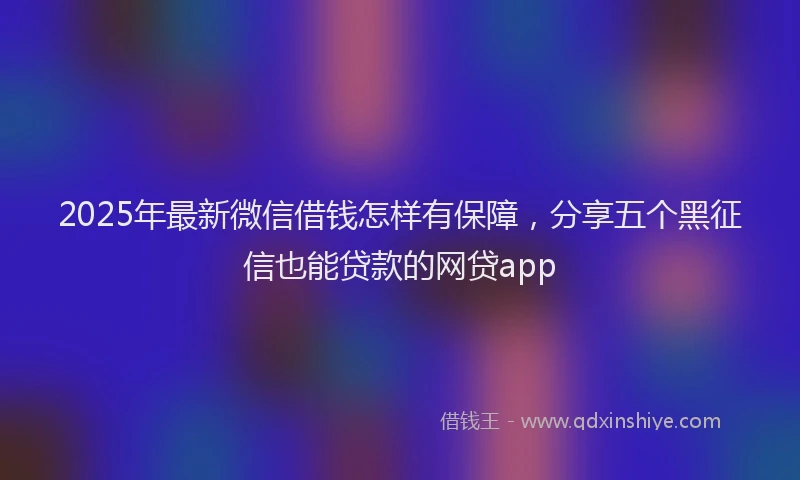 2025年最新微信借钱怎样有保障，分享五个黑征信也能贷款的网贷app