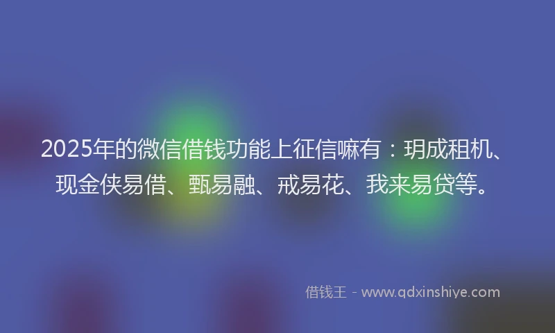 2025年的微信借钱功能上征信嘛有：玥成租机、现金侠易借、甄易融、戒易花、我来易贷等。