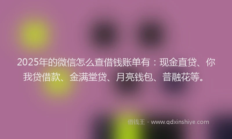 2025年的微信怎么查借钱账单有：现金直贷、你我贷借款、金满堂贷、月亮钱包、普融花等。