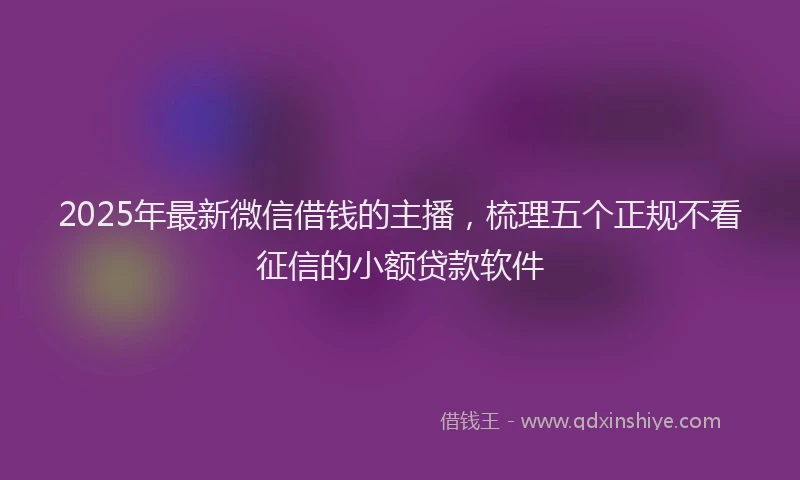 2025年最新微信借钱的主播，梳理五个正规不看征信的小额贷款软件