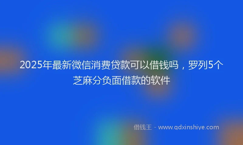 2025年最新微信消费贷款可以借钱吗，罗列5个芝麻分负面借款的软件