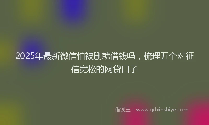 2025年最新微信怕被删就借钱吗，梳理五个对征信宽松的网贷口子