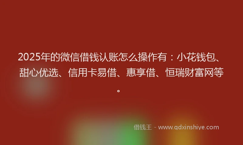 2025年的微信借钱认账怎么操作有：小花钱包、甜心优选、信用卡易借、惠享借、恒瑞财富网等。