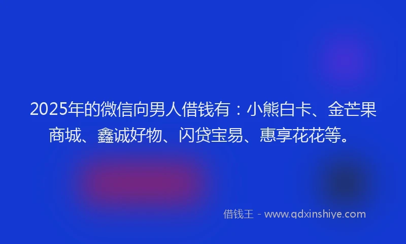 2025年的微信向男人借钱有：小熊白卡、金芒果商城、鑫诚好物、闪贷宝易、惠享花花等。