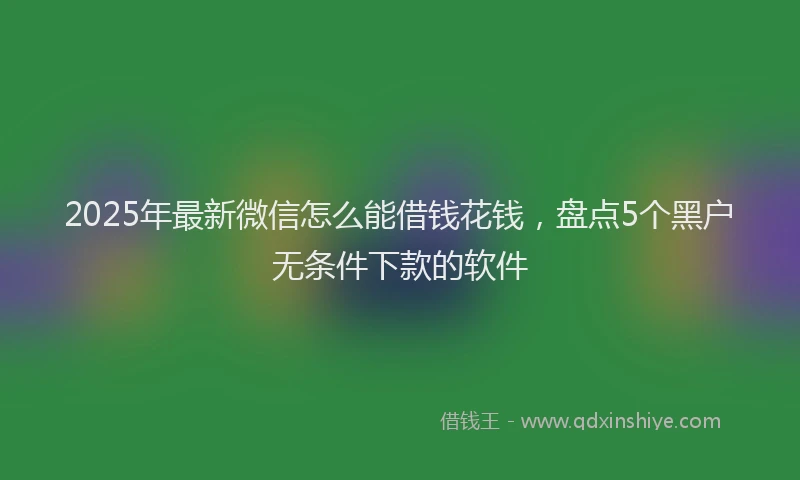 2025年最新微信怎么能借钱花钱，盘点5个黑户无条件下款的软件