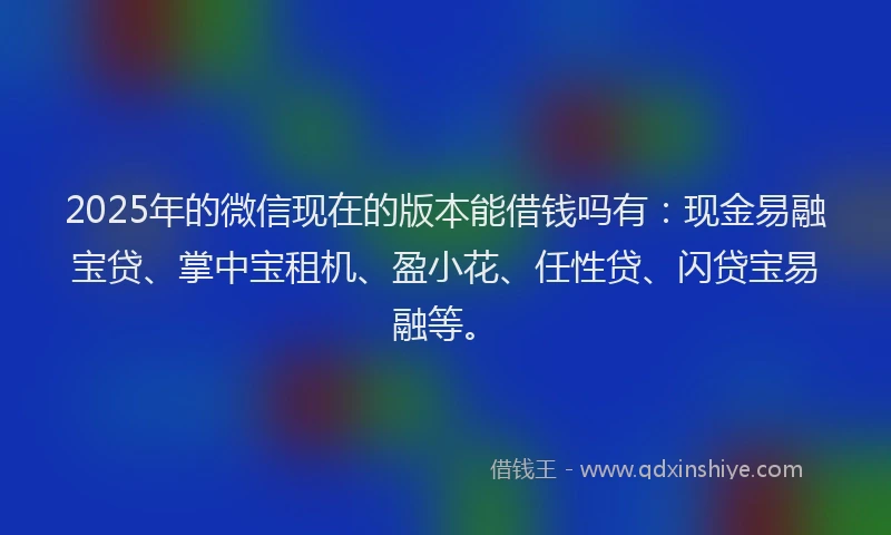2025年的微信现在的版本能借钱吗有：现金易融宝贷、掌中宝租机、盈小花、任性贷、闪贷宝易融等。