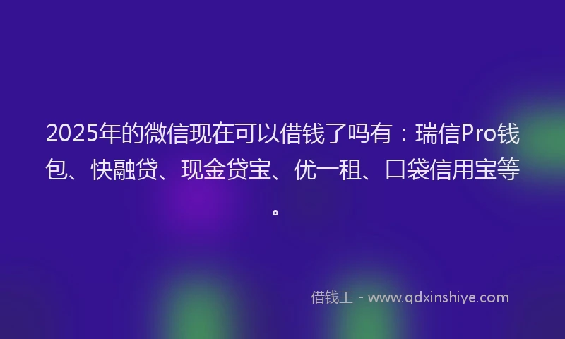 2025年的微信现在可以借钱了吗有：瑞信Pro钱包、快融贷、现金贷宝、优一租、口袋信用宝等。