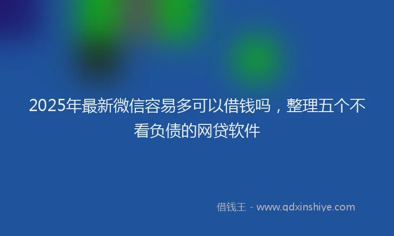 2025年最新微信容易多可以借钱吗，整理五个不看负债的网贷软件