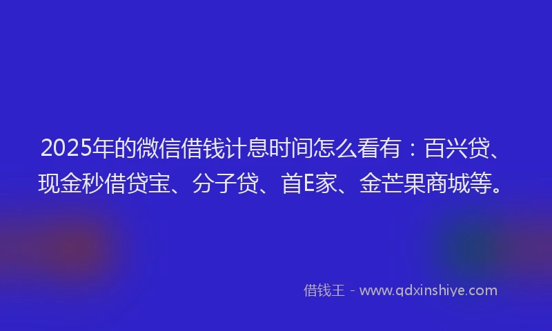2025年的微信借钱计息时间怎么看有：百兴贷、现金秒借贷宝、分子贷、首E家、金芒果商城等。