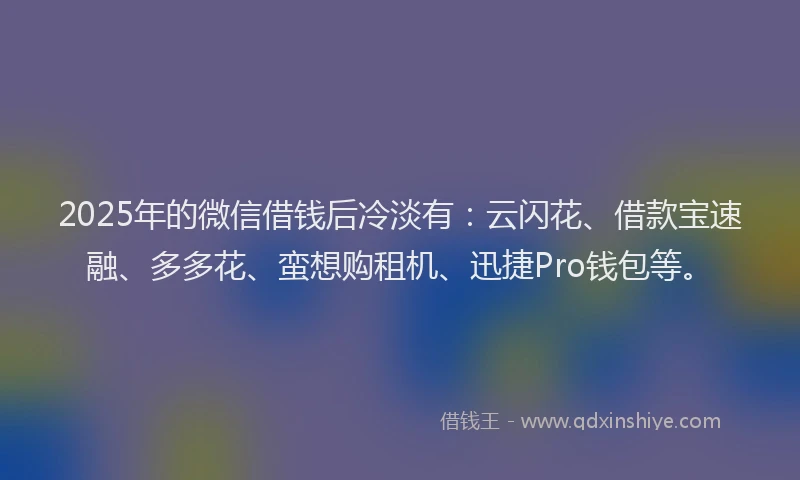 2025年的微信借钱后冷淡有：云闪花、借款宝速融、多多花、蛮想购租机、迅捷Pro钱包等。