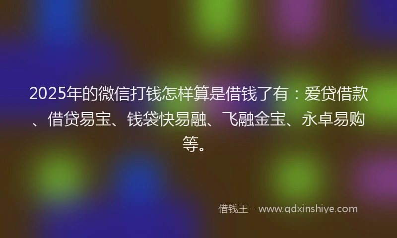 2025年的微信打钱怎样算是借钱了有：爱贷借款、借贷易宝、钱袋快易融、飞融金宝、永卓易购等。