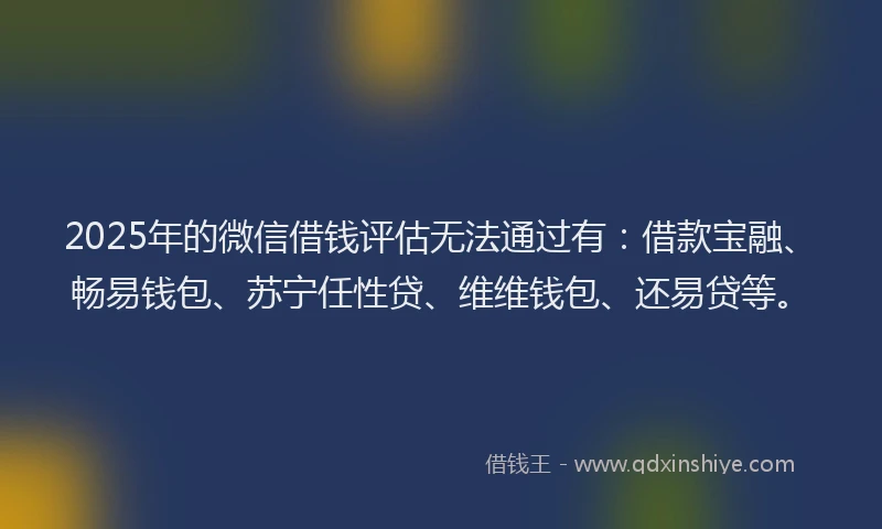 2025年的微信借钱评估无法通过有：借款宝融、畅易钱包、苏宁任性贷、维维钱包、还易贷等。
