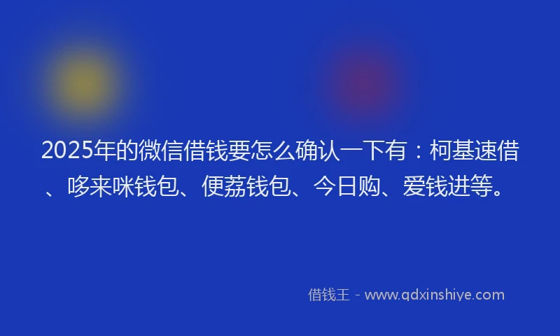 2025年的微信借钱要怎么确认一下有：柯基速借、哆来咪钱包、便荔钱包、今日购、爱钱进等。