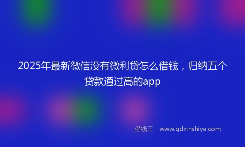 2025年最新微信没有微利贷怎么借钱，归纳五个贷款通过高的app