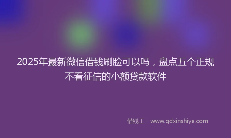 2025年最新微信借钱刷脸可以吗，盘点五个正规不看征信的小额贷款软件