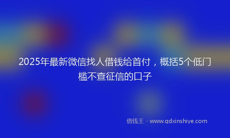 2025年最新微信找人借钱给首付，概括5个低门槛不查征信的口子