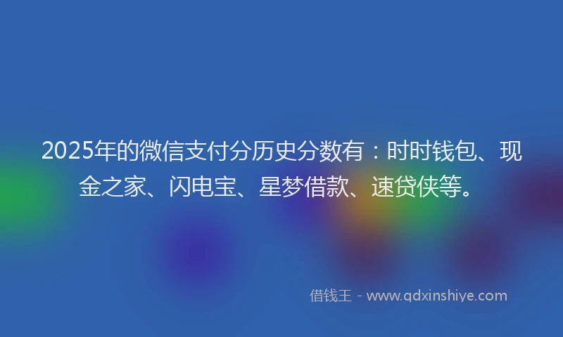 2025年的微信支付分历史分数有：时时钱包、现金之家、闪电宝、星梦借款、速贷侠等。