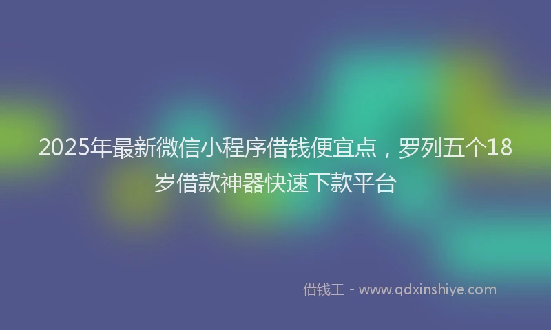 2025年最新微信小程序借钱便宜点，罗列五个18岁借款神器快速下款平台