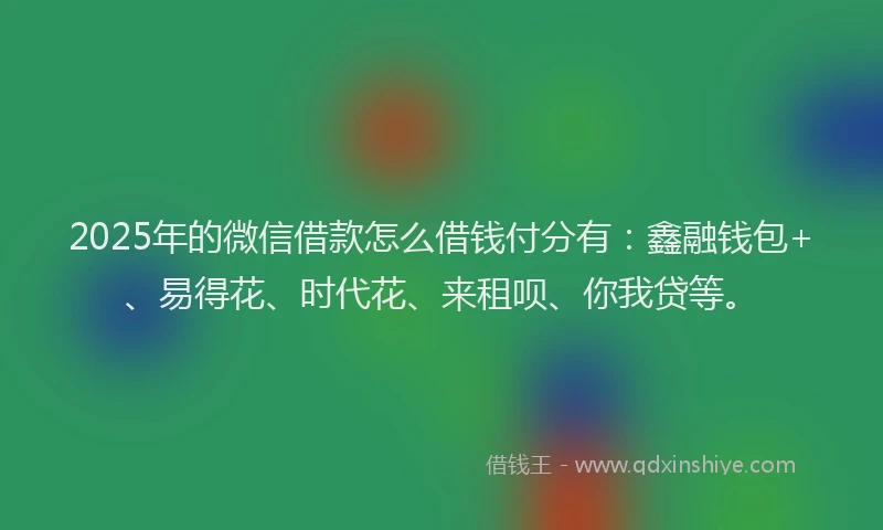 2025年的微信借款怎么借钱付分有：鑫融钱包+、易得花、时代花、来租呗、你我贷等。