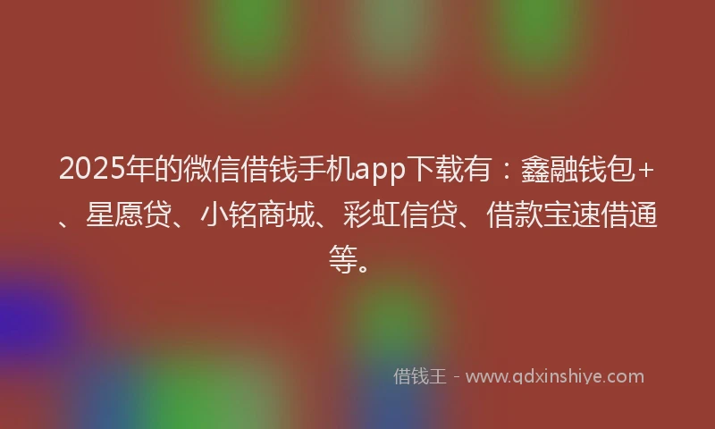 2025年的微信借钱手机app下载有：鑫融钱包+、星愿贷、小铭商城、彩虹信贷、借款宝速借通等。
