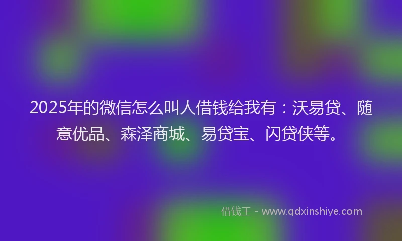 2025年的微信怎么叫人借钱给我有：沃易贷、随意优品、森泽商城、易贷宝、闪贷侠等。