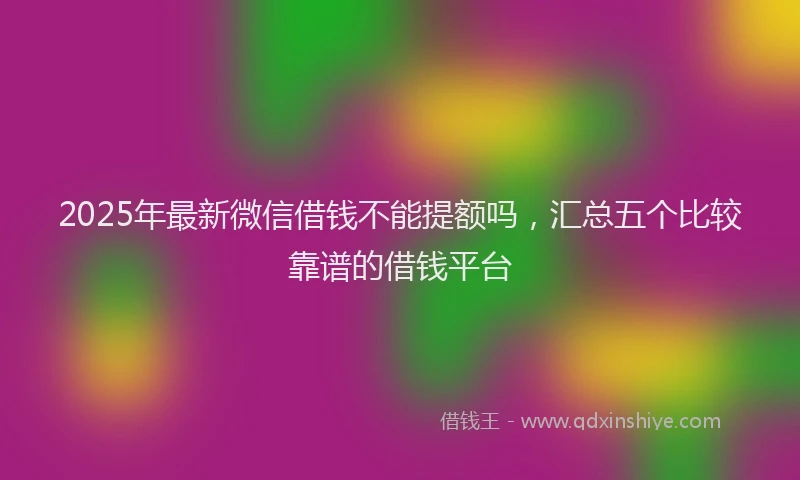 2025年最新微信借钱不能提额吗，汇总五个比较靠谱的借钱平台
