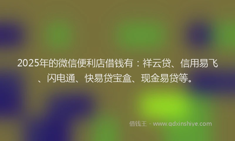 2025年的微信便利店借钱有：祥云贷、信用易飞、闪电通、快易贷宝盒、现金易贷等。