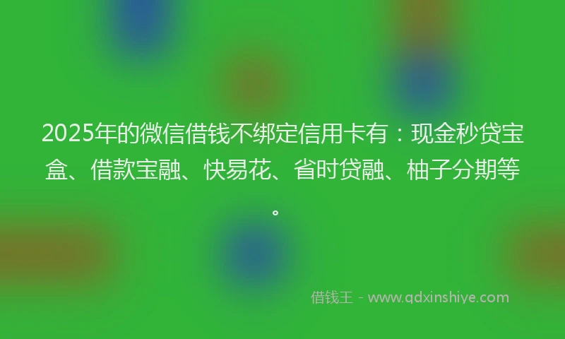 2025年的微信借钱不绑定信用卡有：现金秒贷宝盒、借款宝融、快易花、省时贷融、柚子分期等。