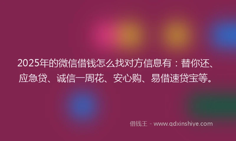 2025年的微信借钱怎么找对方信息有：替你还、应急贷、诚信一周花、安心购、易借速贷宝等。