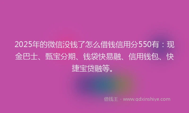 2025年的微信没钱了怎么借钱信用分550有：现金巴士、甄宝分期、钱袋快易融、信用钱包、快捷宝贷融等。