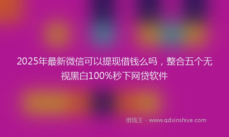 2025年最新微信可以提现借钱么吗，整合五个无视黑白100%秒下网贷软件