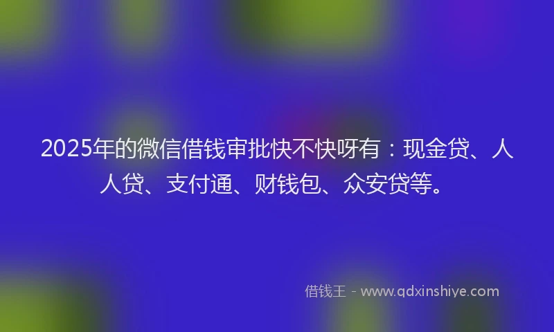 2025年的微信借钱审批快不快呀有：现金贷、人人贷、支付通、财钱包、众安贷等。