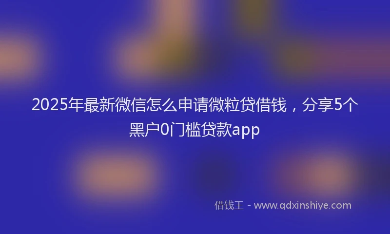 2025年最新微信怎么申请微粒贷借钱，分享5个黑户0门槛贷款app