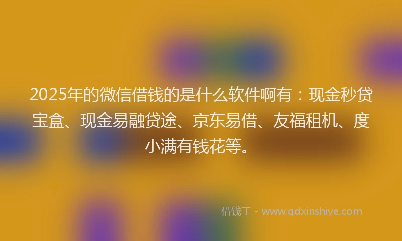2025年的微信借钱的是什么软件啊有：现金秒贷宝盒、现金易融贷途、京东易借、友福租机、度小满有钱花等。