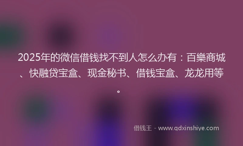 2025年的微信借钱找不到人怎么办有：百樂商城、快融贷宝盒、现金秘书、借钱宝盒、龙龙用等。