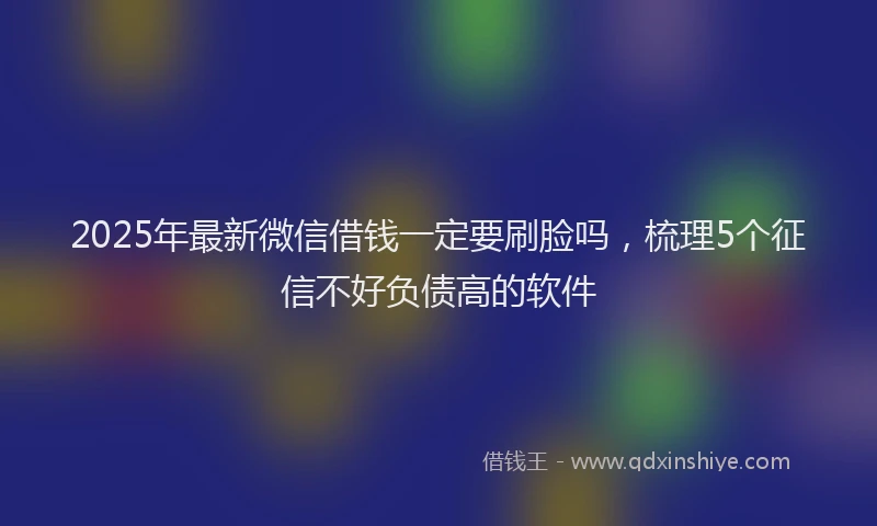 2025年最新微信借钱一定要刷脸吗，梳理5个征信不好负债高的软件