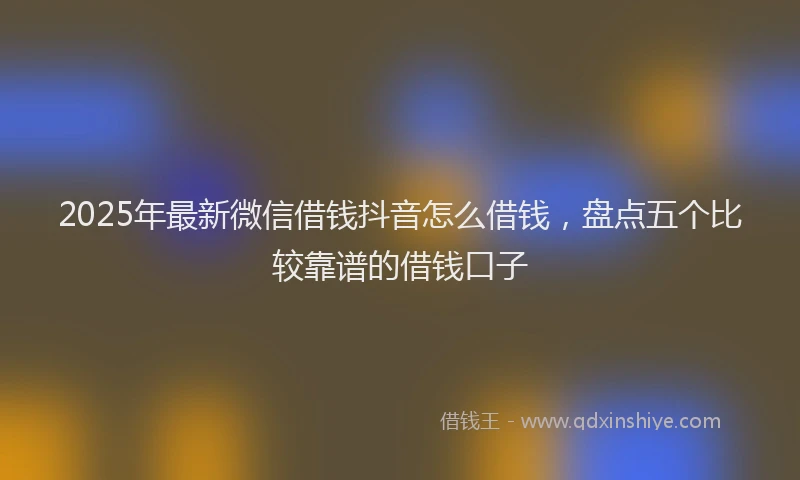 2025年最新微信借钱抖音怎么借钱，盘点五个比较靠谱的借钱口子