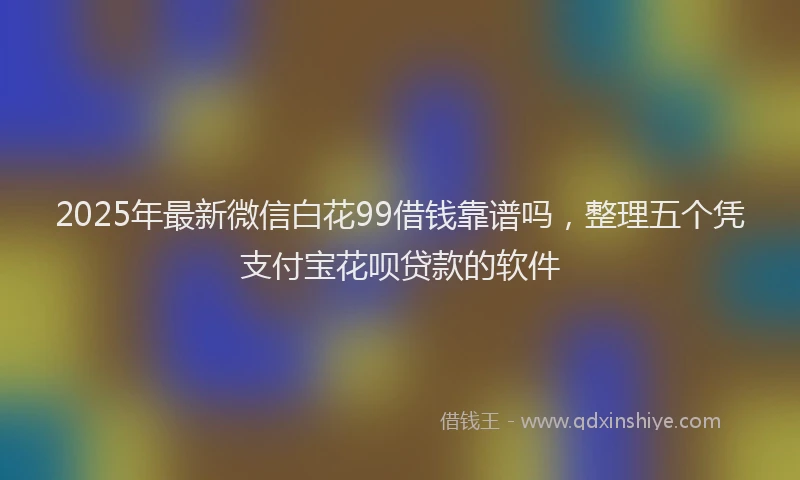 2025年最新微信白花99借钱靠谱吗，整理五个凭支付宝花呗贷款的软件