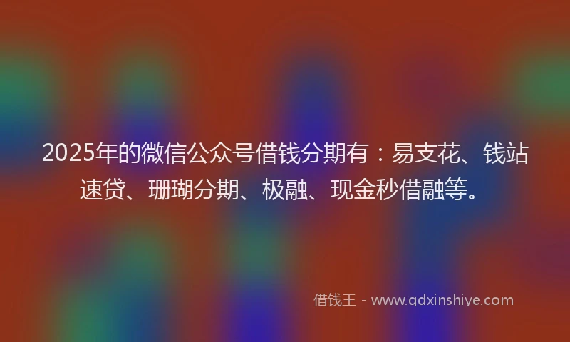 2025年的微信公众号借钱分期有：易支花、钱站速贷、珊瑚分期、极融、现金秒借融等。
