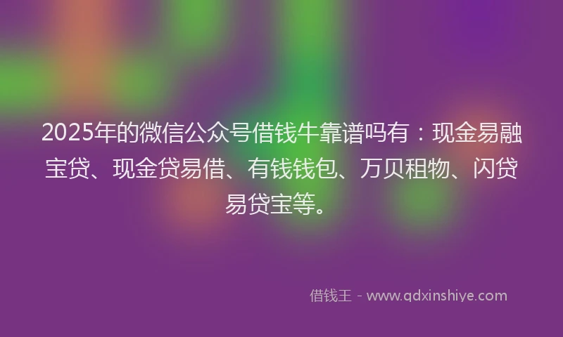 2025年的微信公众号借钱牛靠谱吗有：现金易融宝贷、现金贷易借、有钱钱包、万贝租物、闪贷易贷宝等。