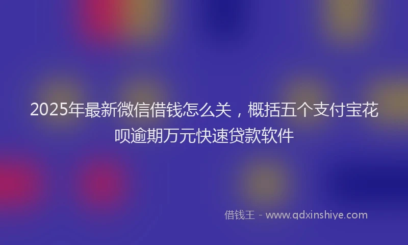 2025年最新微信借钱怎么关，概括五个支付宝花呗逾期万元快速贷款软件